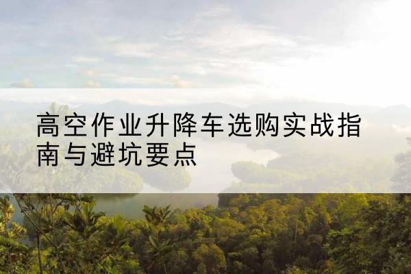 清涧升降车怎么选-高空作业升降车选购实战指南与避坑要点