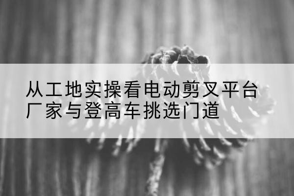 清涧电动剪叉升降平台厂家-从工地实操看电动剪叉平台厂家与登高车挑选门道