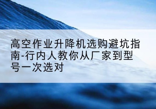 清涧升降平台厂家-高空作业升降机选购避坑指南-行内人教你从厂家到型号一次选对