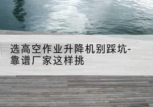 清涧剪叉式升降机厂家-选高空作业升降机别踩坑-靠谱厂家这样挑