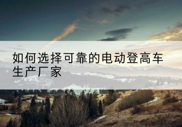 清涧电动登高车厂家-如何选择可靠的电动登高车生产厂家