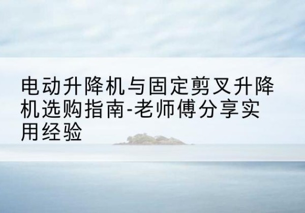 清涧电动升降机怎么选-电动升降机与固定剪叉升降机选购指南-老师傅分享实用经验