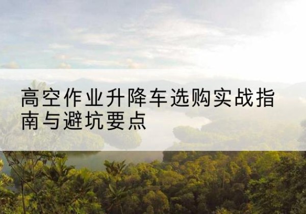 清涧升降车怎么选-高空作业升降车选购实战指南与避坑要点