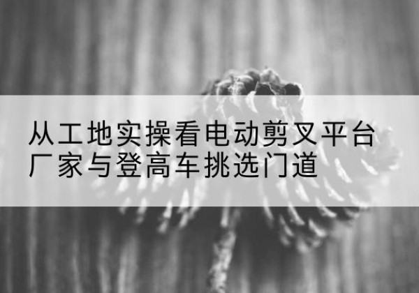 清涧电动剪叉升降平台厂家-从工地实操看电动剪叉平台厂家与登高车挑选门道