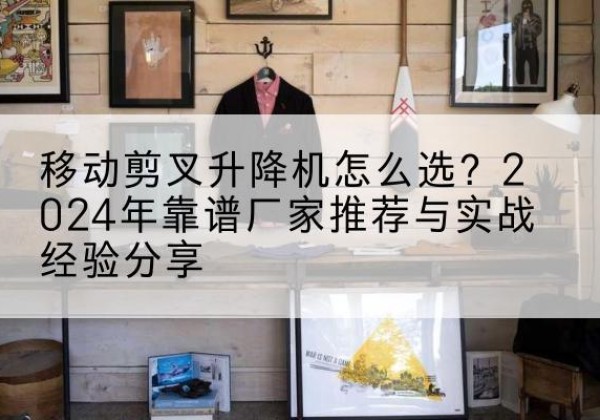 清涧升降平台厂家推荐-移动剪叉升降机怎么选？2024年靠谱厂家推荐与实战经验分享