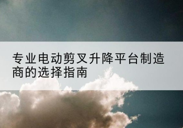 清涧电动剪叉升降平台厂家-专业电动剪叉升降平台制造商的选择指南